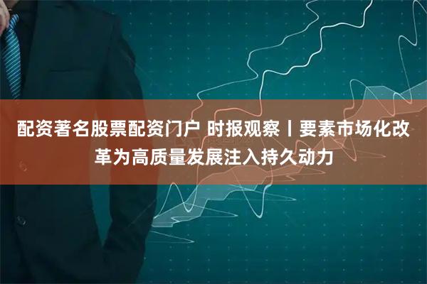 配资著名股票配资门户 时报观察丨要素市场化改革为高质量发展注入持久动力
