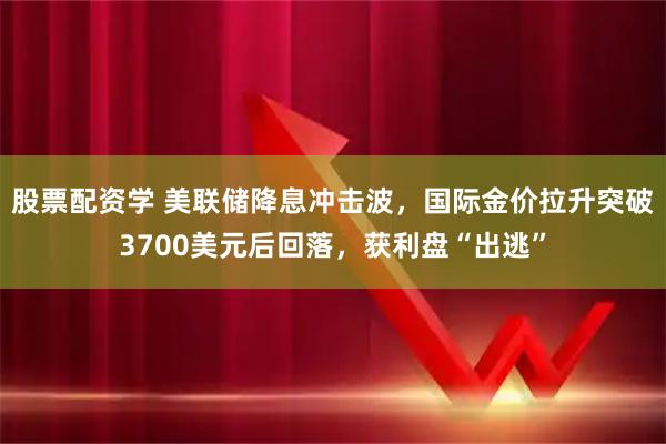 股票配资学 美联储降息冲击波，国际金价拉升突破3700美元后回落，获利盘“出逃”