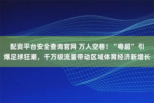 配资平台安全查询官网 万人空巷！“粤超” 引爆足球狂潮，千万级流量带动区域体育经济新增长
