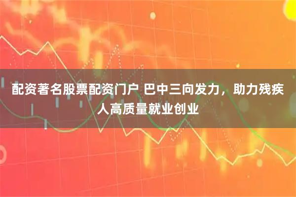 配资著名股票配资门户 巴中三向发力，助力残疾人高质量就业创业