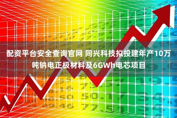 配资平台安全查询官网 同兴科技拟投建年产10万吨钠电正极材料及6GWh电芯项目