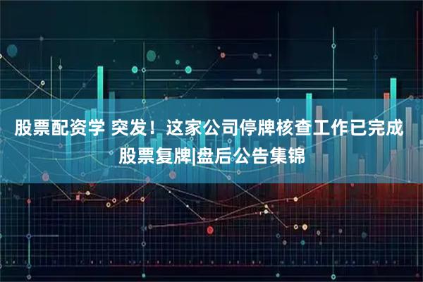 股票配资学 突发！这家公司停牌核查工作已完成 股票复牌|盘后公告集锦