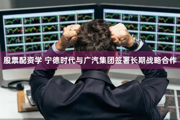 股票配资学 宁德时代与广汽集团签署长期战略合作