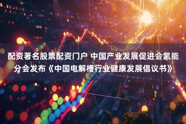 配资著名股票配资门户 中国产业发展促进会氢能分会发布《中国电解槽行业健康发展倡议书》