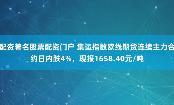 配资著名股票配资门户 集运指数欧线期货连续主力合约日内跌4%，现报1658.40元/吨