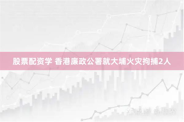 股票配资学 香港廉政公署就大埔火灾拘捕2人