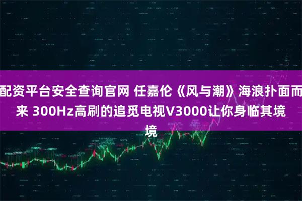 配资平台安全查询官网 任嘉伦《风与潮》海浪扑面而来 300Hz高刷的追觅电视V3000让你身临其境