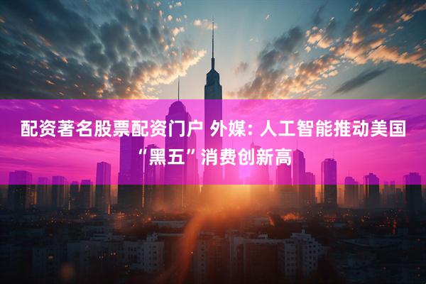 配资著名股票配资门户 外媒: 人工智能推动美国“黑五”消费创新高