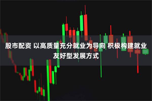股市配资 以高质量充分就业为导向 积极构建就业友好型发展方式