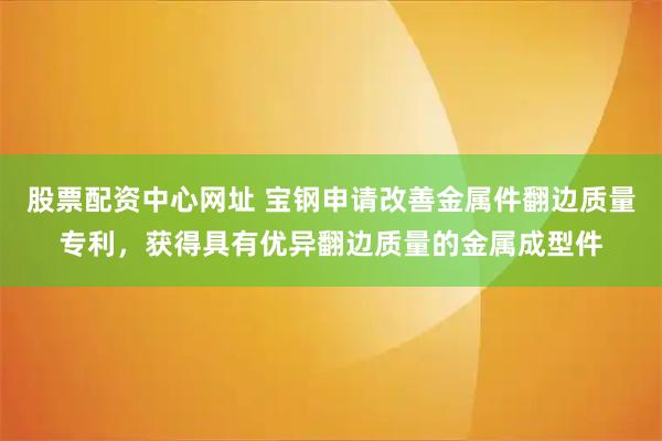 股票配资中心网址 宝钢申请改善金属件翻边质量专利，获得具有优异翻边质量的金属成型件