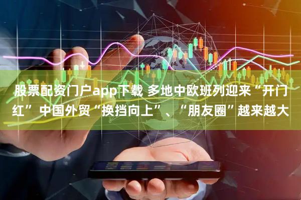 股票配资门户app下载 多地中欧班列迎来“开门红” 中国外贸“换挡向上”、“朋友圈”越来越大