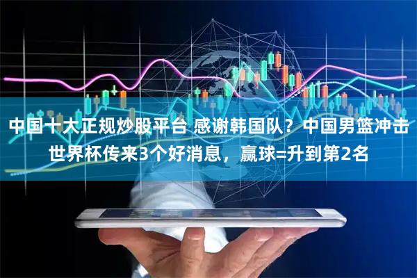 中国十大正规炒股平台 感谢韩国队？中国男篮冲击世界杯传来3个好消息，赢球=升到第2名
