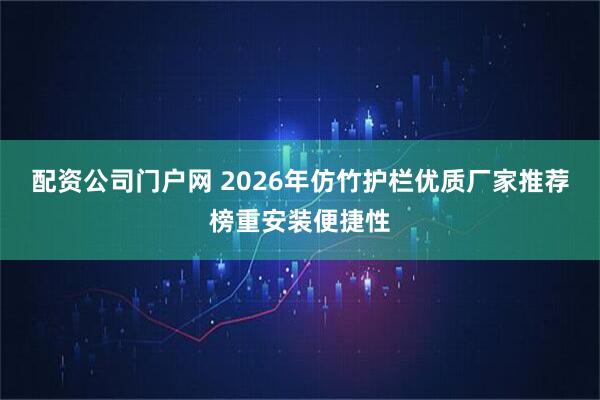 配资公司门户网 2026年仿竹护栏优质厂家推荐榜重安装便捷性